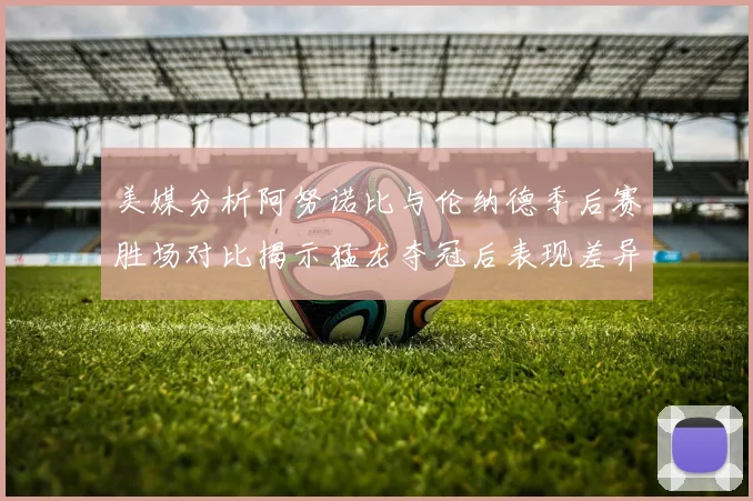 美媒分析阿努诺比与伦纳德季后赛胜场对比揭示猛龙夺冠后表现差异