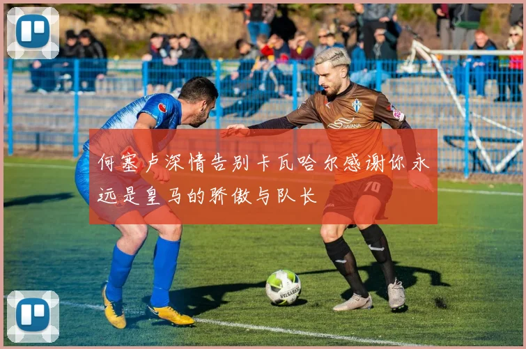 何塞卢深情告别卡瓦哈尔感谢你永远是皇马的骄傲与队长