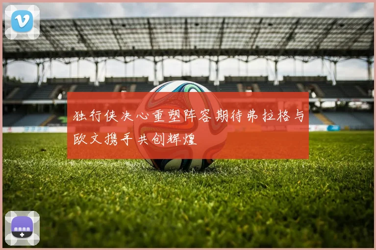 独行侠决心重塑阵容期待弗拉格与欧文携手共创辉煌