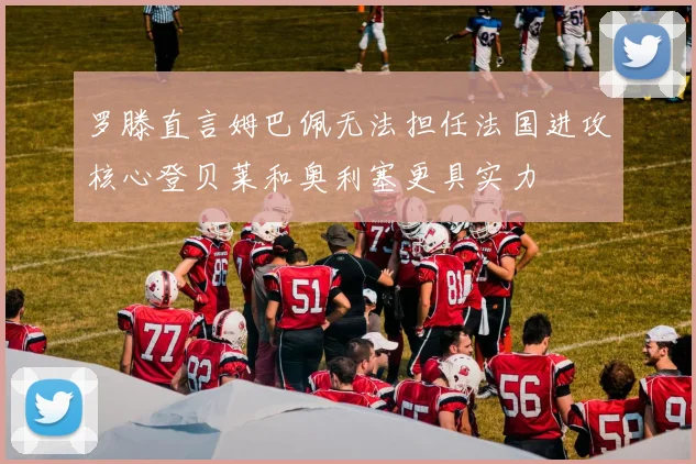 罗滕直言姆巴佩无法担任法国进攻核心登贝莱和奥利塞更具实力