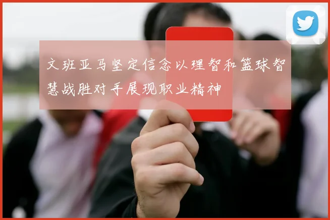 文班亚马坚定信念以理智和篮球智慧战胜对手展现职业精神