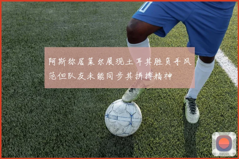 阿斯称居莱尔展现土耳其胜负手风范但队友未能同步其拼搏精神