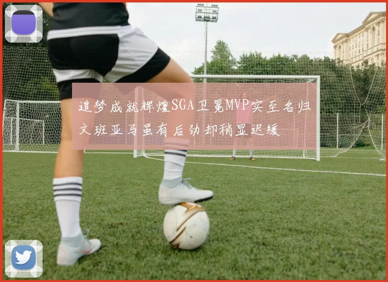 追梦成就辉煌SGA卫冕MVP实至名归文班亚马虽有后劲却稍显迟缓