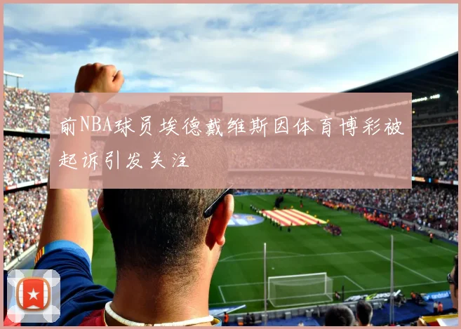 前NBA球员埃德戴维斯因体育博彩被起诉引发关注