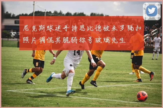 尼克斯球迷手持恩比德被米罗隔扣照片调侃其脆弱称号玻璃先生