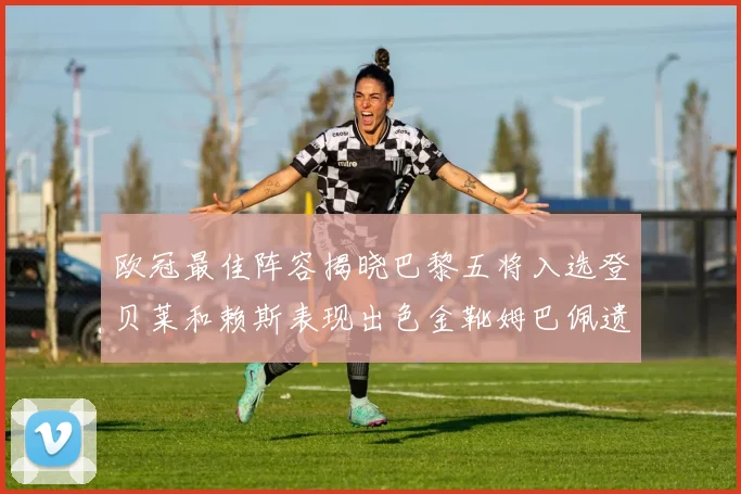 欧冠最佳阵容揭晓巴黎五将入选登贝莱和赖斯表现出色金靴姆巴佩遗憾落选