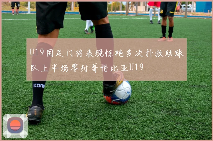 U19国足门将表现惊艳多次扑救助球队上半场零封哥伦比亚U19