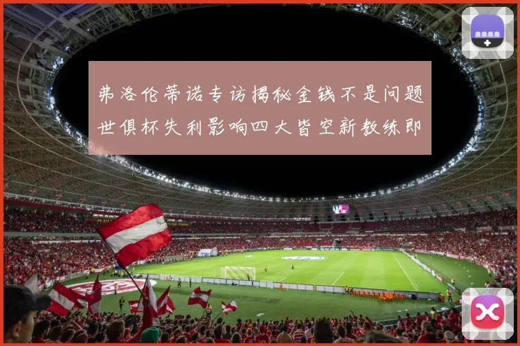 弗洛伦蒂诺专访揭秘金钱不是问题世俱杯失利影响四大皆空新教练即将到来