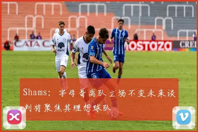 Shams：字母哥离队立场不变未来谈判将聚焦其理想球队
