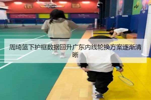 周琦篮下护框数据回升广东内线轮换方案逐渐清晰（M6）